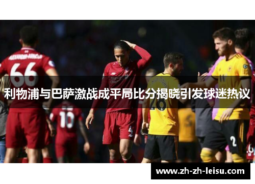 利物浦与巴萨激战成平局比分揭晓引发球迷热议