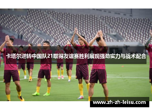 卡塔尔逆转中国队21取得友谊赛胜利展现强劲实力与战术配合